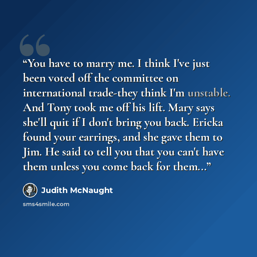 “You have to marry me. I think I've just been voted off the committee on international trade-they think I'm unstable. And Tony took me off his lift. Mary says she'll quit if I don't bring you back. Ericka found your earrings, and she gave them to Jim. He said to tell you that you can't have them…” quote by Judith McNaught