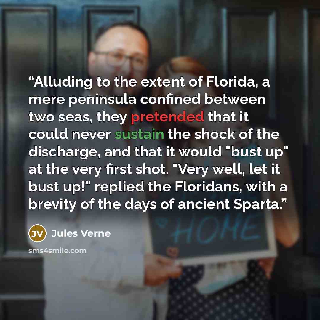 “Alluding to the extent of Florida, a mere peninsula confined between two seas, they pretended that it could never sustain the shock of the discharge, and that it would "bust up" at the very first shot. "Very well, let it bust up!" replied the Floridans, with a brevity of the days of ancient Sparta.” quote by Jules Verne