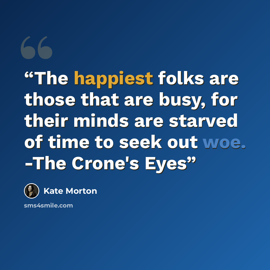 “The happiest folks are those that are busy, for their minds are starved of time to seek out woe. -The Crone's Eyes” quote by Kate Morton