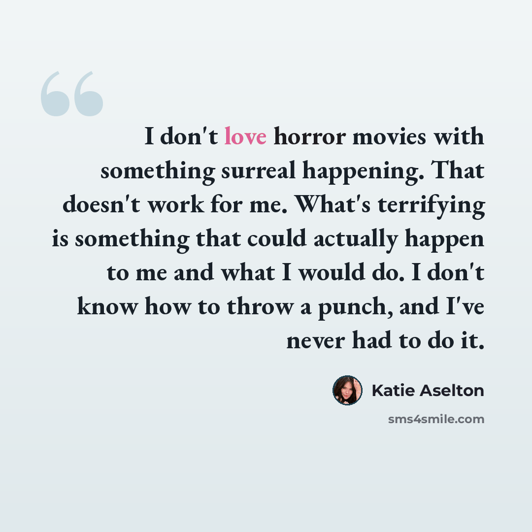 “I don't love horror movies with something surreal happening. That doesn't work for me. What's terrifying is something that could actually happen to me and what I would do. I don't know how to throw a punch, and I've never had to do it.” quote by Katie Aselton