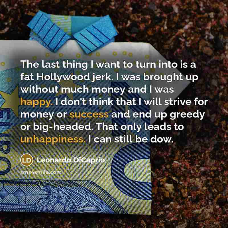 “The last thing I want to turn into is a fat Hollywood jerk. I was brought up without much money and I was happy. I don't think that I will strive for money or success and end up greedy or big-headed. That only leads to unhappiness. I can still be dow.” quote by Leonardo DiCaprio