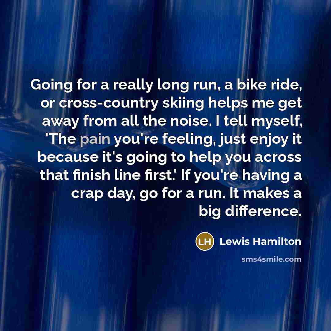 “Going for a really long run, a bike ride, or cross-country skiing helps me get away from all the noise. I tell myself, 'The pain you're feeling, just enjoy it because it's going to help you across that finish line first.' If you're having a crap day, go for a run. It makes a big difference.” quote by Lewis Hamilton