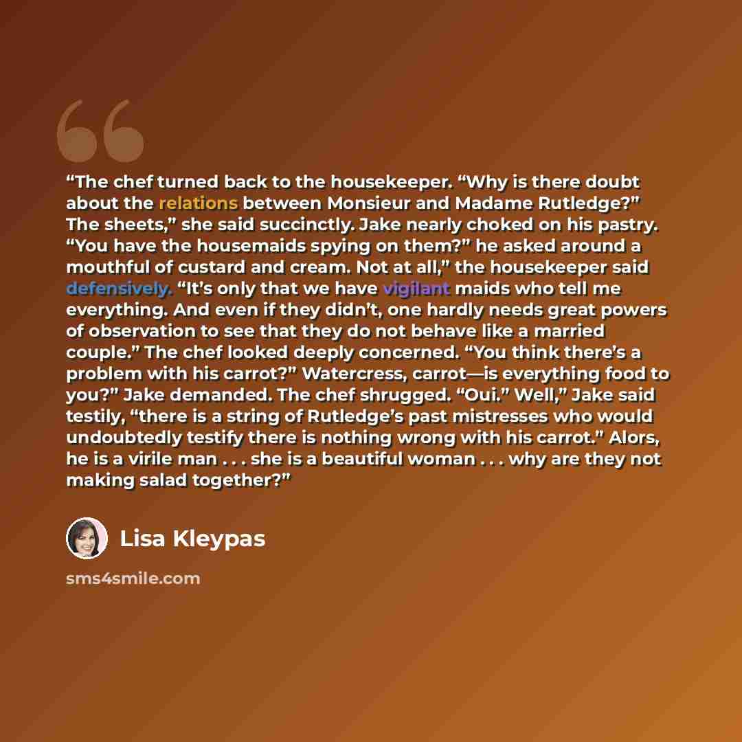 “The chef turned back to the housekeeper. “Why is there doubt about the relations between Monsieur and Madame Rutledge?” The sheets,” she said succinctly. Jake nearly choked on his pastry. “You have the housemaids spying on them?” he asked around a mouthful of custard and cream. Not at all,” the…” quote by Lisa Kleypas