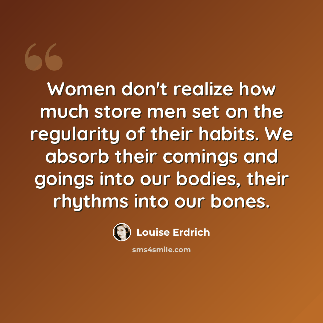 “Women don't realize how much store men set on the regularity of their habits. We absorb their comings and goings into our bodies, their rhythms into our bones.” quote by Louise Erdrich