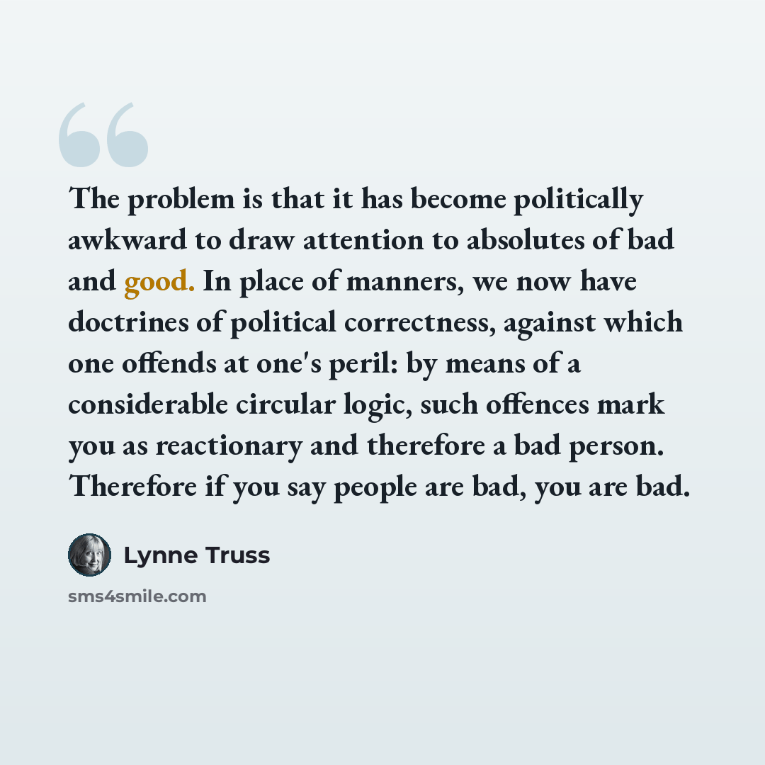 “The problem is that it has become politically awkward to draw attention to absolutes of bad and good. In place of manners, we now have doctrines of political correctness, against which one offends at one's peril: by means of a considerable circular logic, such offences mark you as reactionary and…” quote by Lynne Truss