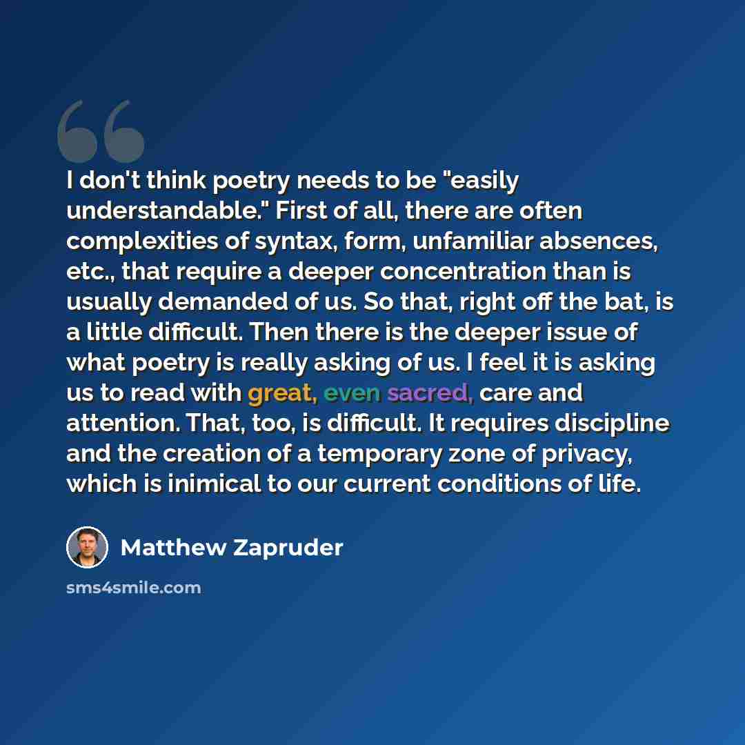 “I don't think poetry needs to be "easily understandable." First of all, there are often complexities of syntax, form, unfamiliar absences, etc., that require a deeper concentration than is usually demanded of us. So that, right off the bat, is a little difficult. Then there is the deeper issue of…” quote by Matthew Zapruder