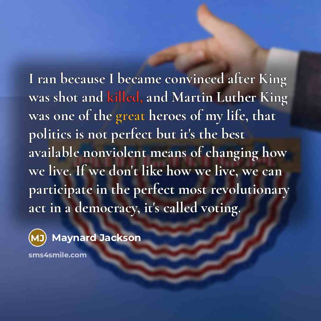 “I ran because I became convinced after King was shot and killed, and Martin Luther King was one of the great heroes of my life, that politics is not perfect but it's the best available nonviolent means of changing how we live. If we don't like how we live, we can participate in the perfect most…” quote by Maynard Jackson