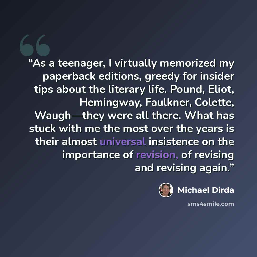 “As a teenager, I virtually memorized my paperback editions, greedy for insider tips about the literary life. Pound, Eliot, Hemingway, Faulkner, Colette, Waugh—they were all there. What has stuck with me the most over the years is their almost universal insistence on the importance of revision, of…” quote by Michael Dirda