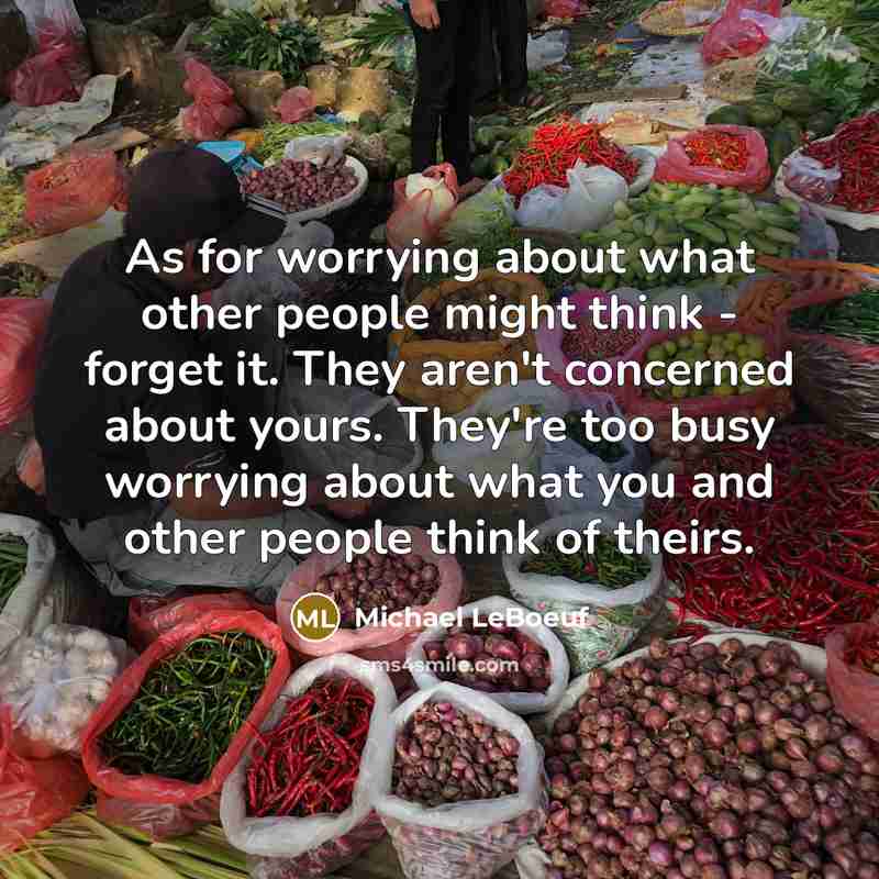 “As for worrying about what other people might think - forget it. They aren't concerned about yours. They're too busy worrying about what you and other people think of theirs.” quote by Michael LeBoeuf