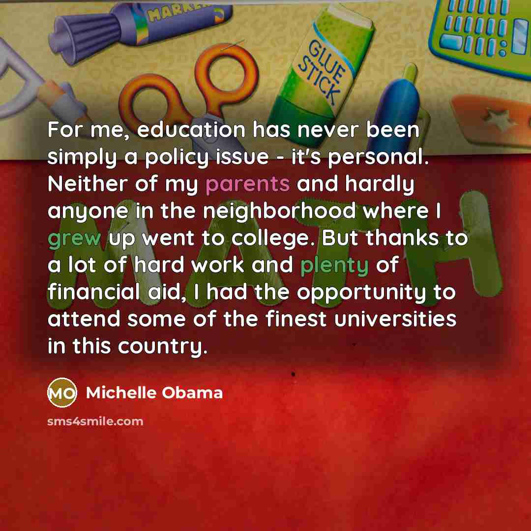 “For me, education has never been simply a policy issue - it's personal. Neither of my parents and hardly anyone in the neighborhood where I grew up went to college. But thanks to a lot of hard work and plenty of financial aid, I had the opportunity to attend some of the finest universities in this…” quote by Michelle Obama