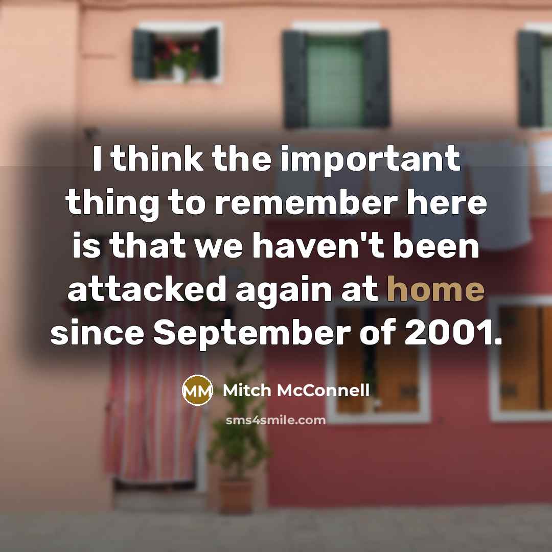 “I think the important thing to remember here is that we haven't been attacked again at home since September of 2001.” quote by Mitch McConnell