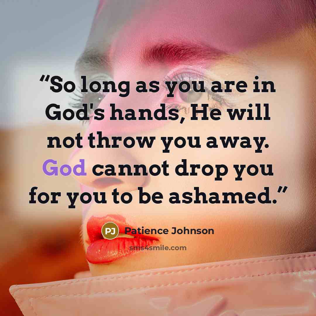 “So long as you are in God's hands, He will not throw you away. God cannot drop you for you to be ashamed.” quote by Patience Johnson