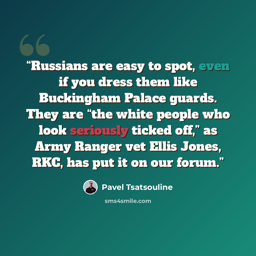 “Russians are easy to spot, even if you dress them like Buckingham Palace guards. They are “the white people who look seriously ticked off,” as Army Ranger vet Ellis Jones, RKC, has put it on our forum.” quote by Pavel Tsatsouline