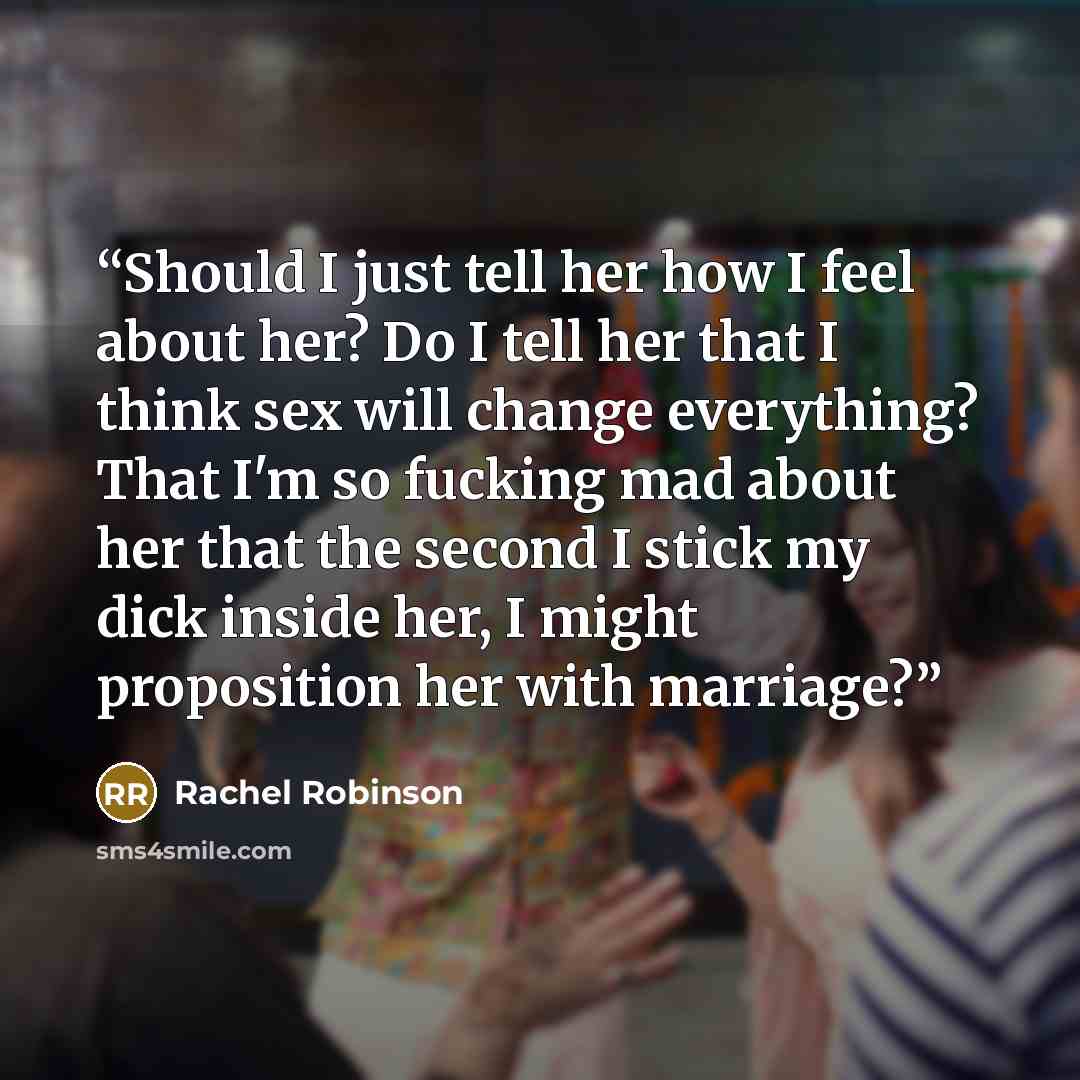 “Should I just tell her how I feel about her? Do I tell her that I think sex will change everything? That I'm so fucking mad about her that the second I stick my dick inside her, I might proposition her with marriage?” quote by Rachel Robinson