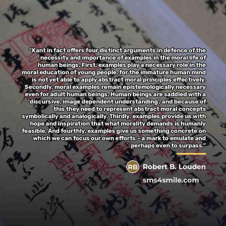 “Kant in fact offers four distinct arguments in defence of the necessity and importance of examples in the moral life of human beings. First, examples play a necessary role in the moral education of young people, for the immature human mind is not yet able to apply abstract moral principles…” quote by Robert B. Louden