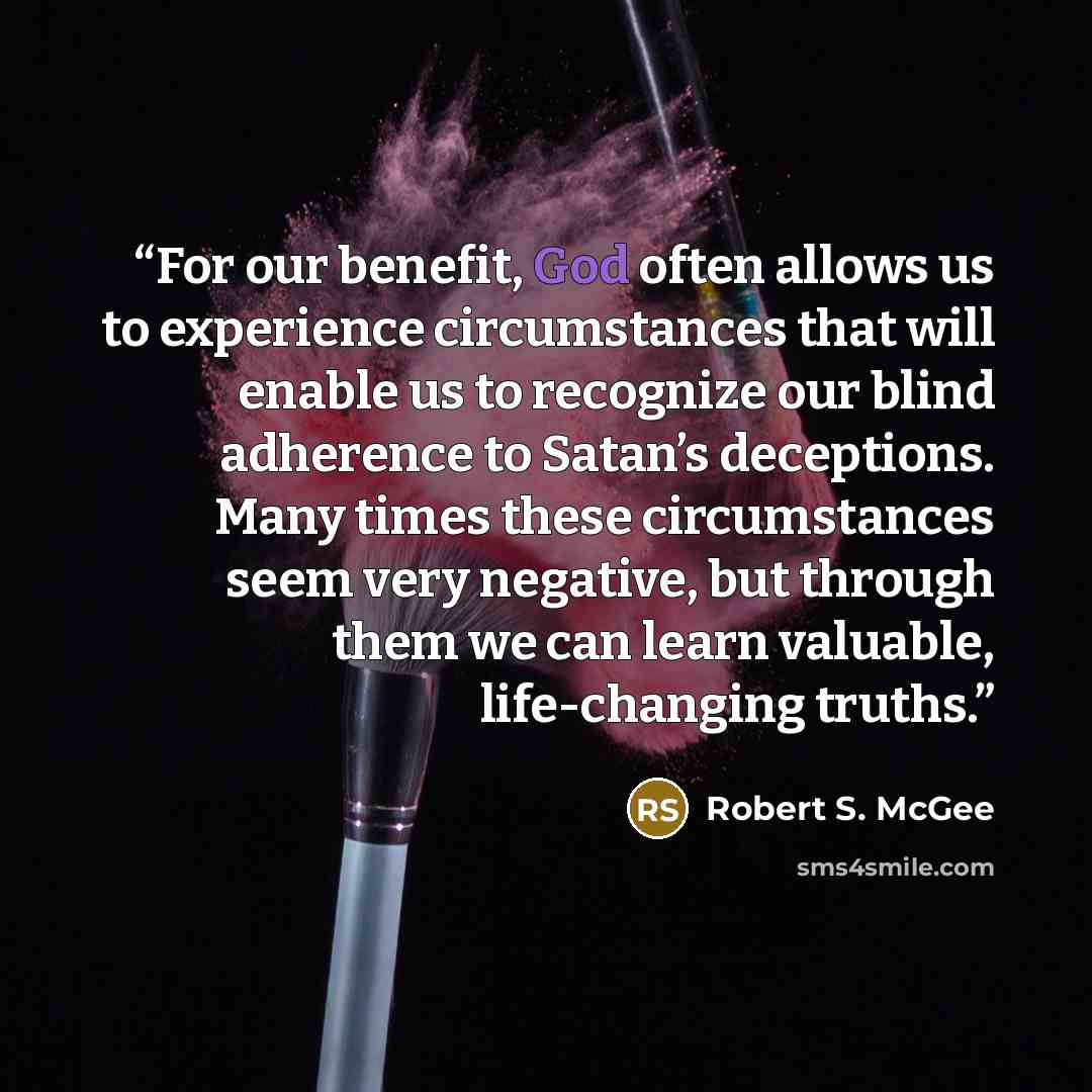 “For our benefit, God often allows us to experience circumstances that will enable us to recognize our blind adherence to Satan’s deceptions. Many times these circumstances seem very negative, but through them we can learn valuable, life-changing truths.” quote by Robert S. McGee
