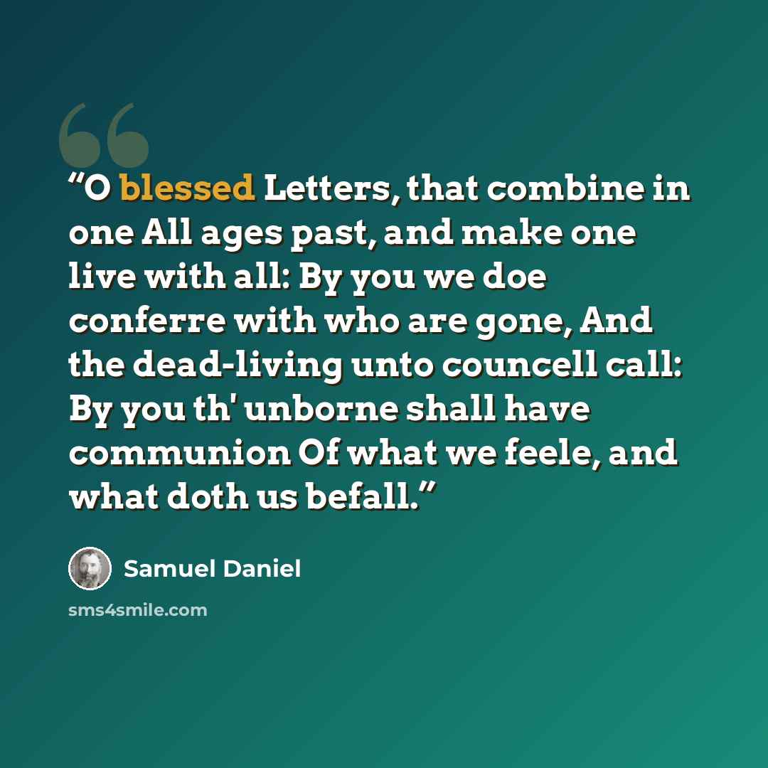 “O blessed Letters, that combine in one All ages past, and make one live with all: By you we doe conferre with who are gone, And the dead-living unto councell call: By you th' unborne shall have communion Of what we feele, and what doth us befall.” quote by Samuel Daniel