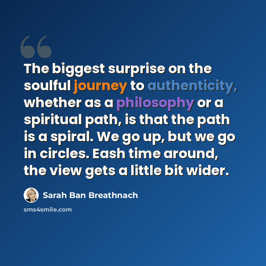 “The biggest surprise on the soulful journey to authenticity, whether as a philosophy or a spiritual path, is that the path is a spiral. We go up, but we go in circles. Eash time around, the view gets a little bit wider.” quote by Sarah Ban Breathnach