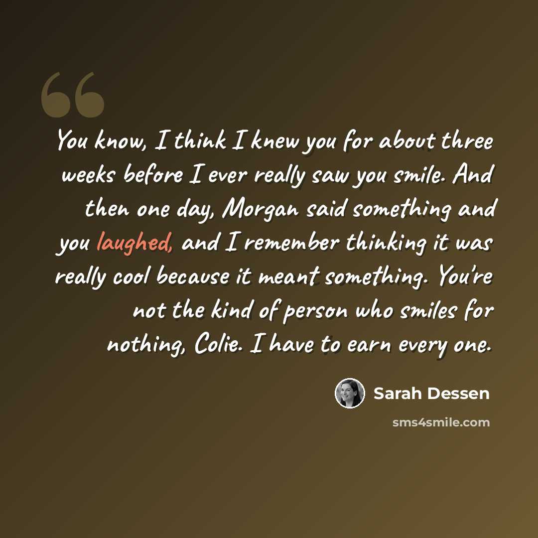 “You know, I think I knew you for about three weeks before I ever really saw you smile. And then one day, Morgan said something and you laughed, and I remember thinking it was really cool because it meant something. You're not the kind of person who smiles for nothing, Colie. I have to earn every…” quote by Sarah Dessen