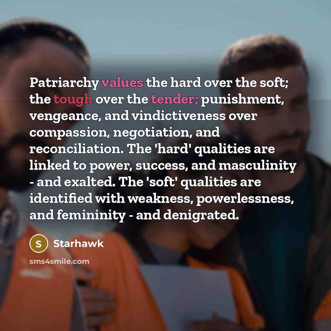 “Patriarchy values the hard over the soft; the tough over the tender; punishment, vengeance, and vindictiveness over compassion, negotiation, and reconciliation. The 'hard' qualities are linked to power, success, and masculinity - and exalted. The 'soft' qualities are identified with weakness…” quote by Starhawk