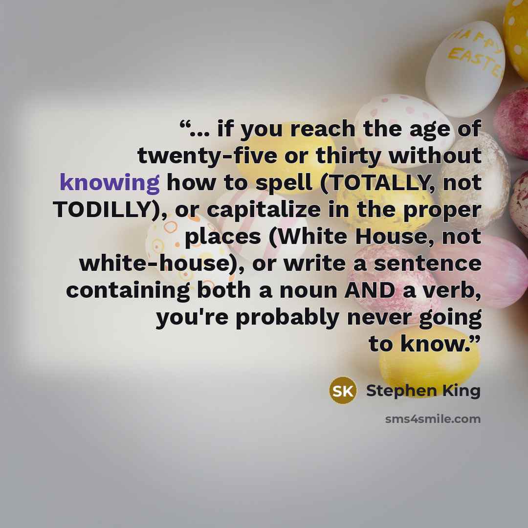 “... if you reach the age of twenty-five or thirty without knowing how to spell (TOTALLY, not TODILLY), or capitalize in the proper places (White House, not white-house), or write a sentence containing both a noun AND a verb, you're probably never going to know.” quote by Stephen King