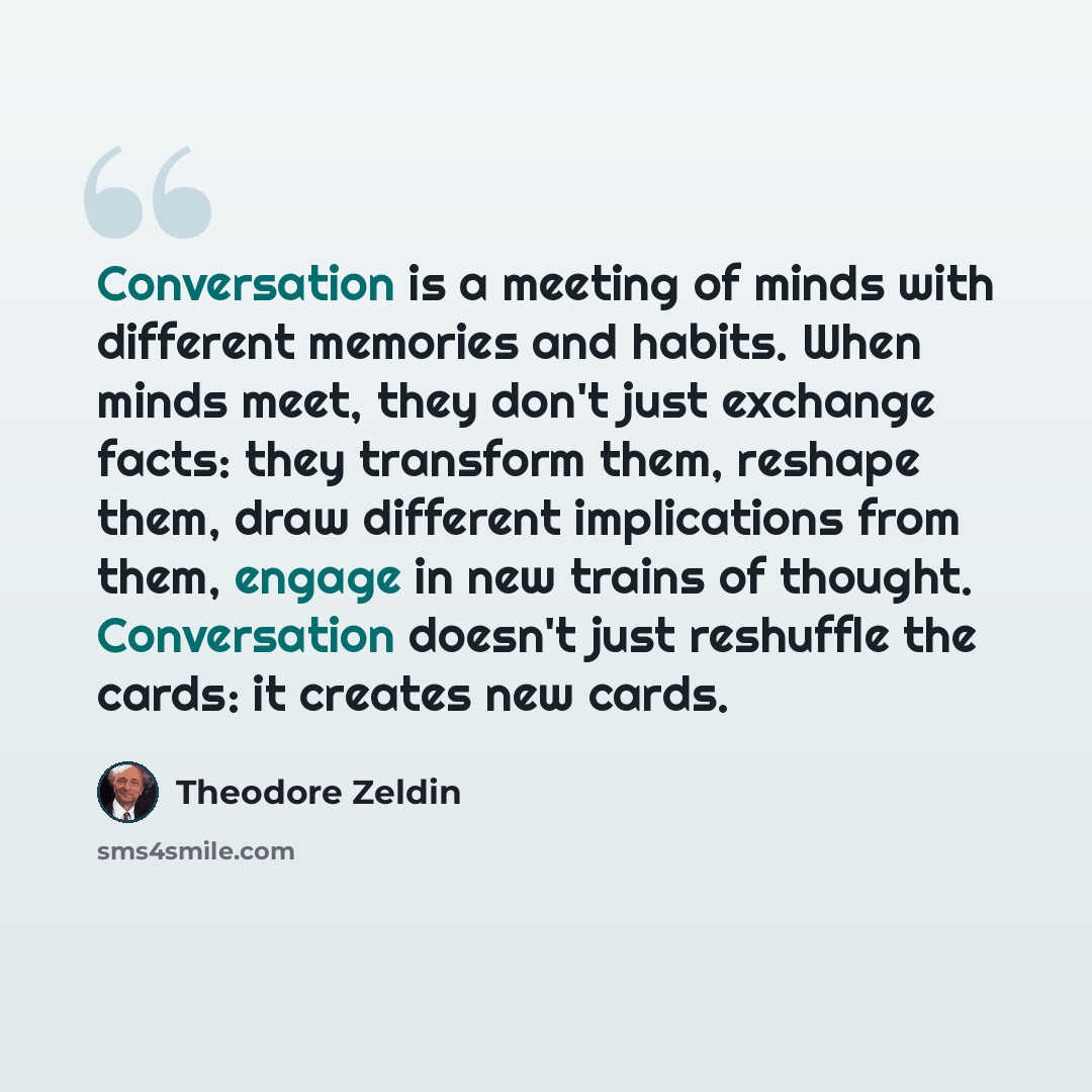 “Conversation is a meeting of minds with different memories and habits. When minds meet, they don't just exchange facts: they transform them, reshape them, draw different implications from them, engage in new trains of thought. Conversation doesn't just reshuffle the cards: it creates new cards.” quote by Theodore Zeldin