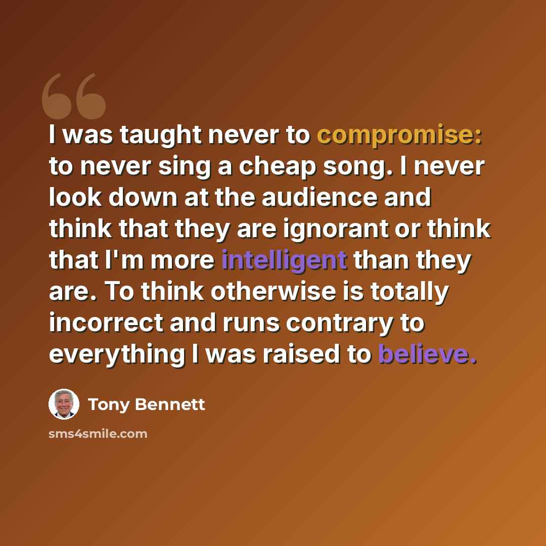 “I was taught never to compromise: to never sing a cheap song. I never look down at the audience and think that they are ignorant or think that I'm more intelligent than they are. To think otherwise is totally incorrect and runs contrary to everything I was raised to believe.” quote by Tony Bennett