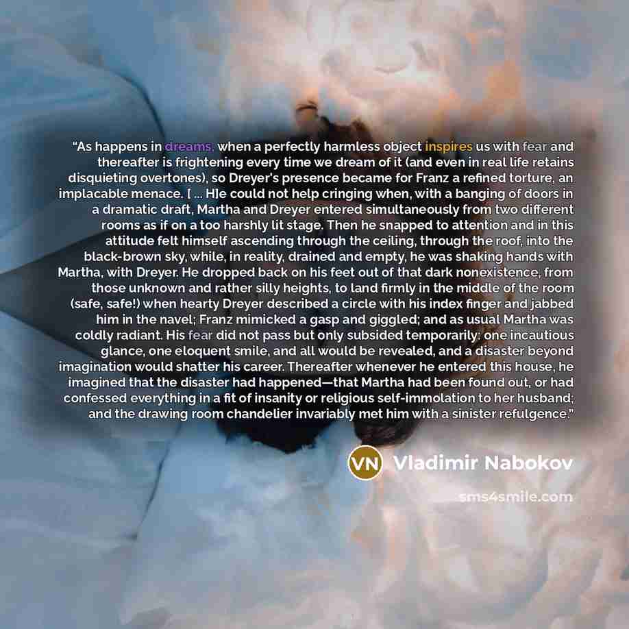 “As happens in dreams, when a perfectly harmless object inspires us with fear and thereafter is frightening every time we dream of it (and even in real life retains disquieting overtones), so Dreyer's presence became for Franz a refined torture, an implacable menace. [ ... H]e could not help…” quote by Vladimir Nabokov
