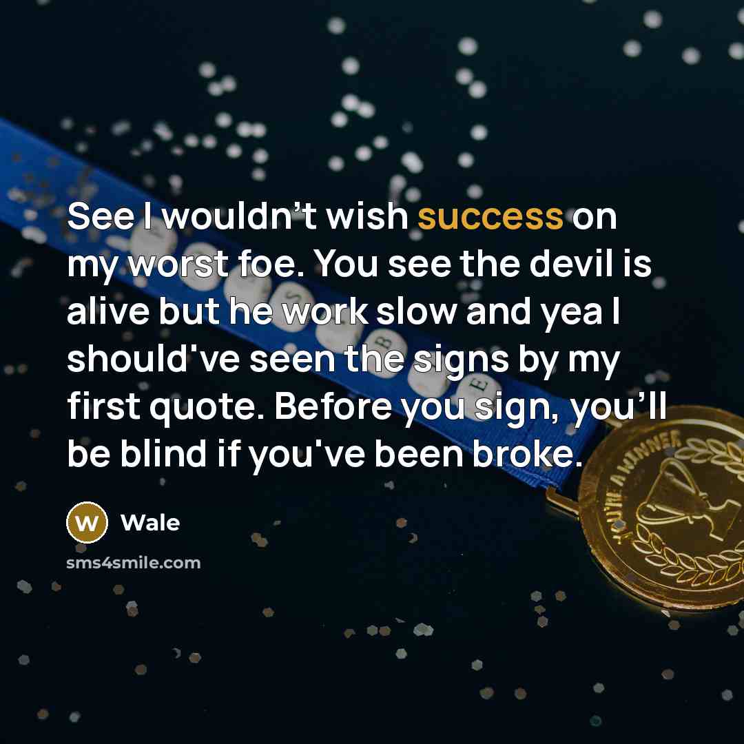 “See I wouldn't wish success on my worst foe. You see the devil is alive but he work slow and yea I should've seen the signs by my first quote. Before you sign, you'll be blind if you've been broke.” quote by Wale