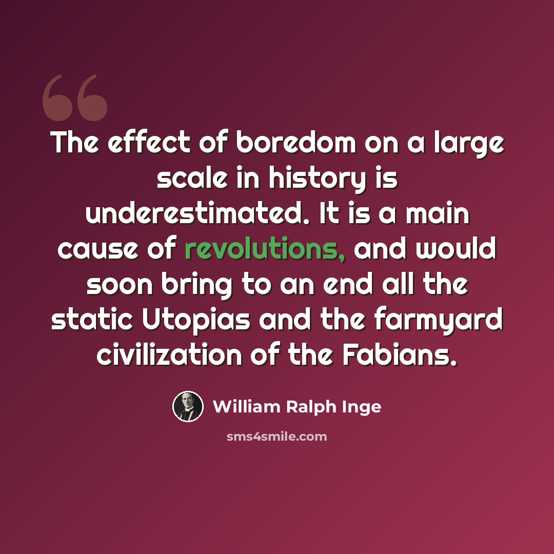 “The effect of boredom on a large scale in history is underestimated. It is a main cause of revolutions, and would soon bring to an end all the static Utopias and the farmyard civilization of the Fabians.” quote by William Ralph Inge