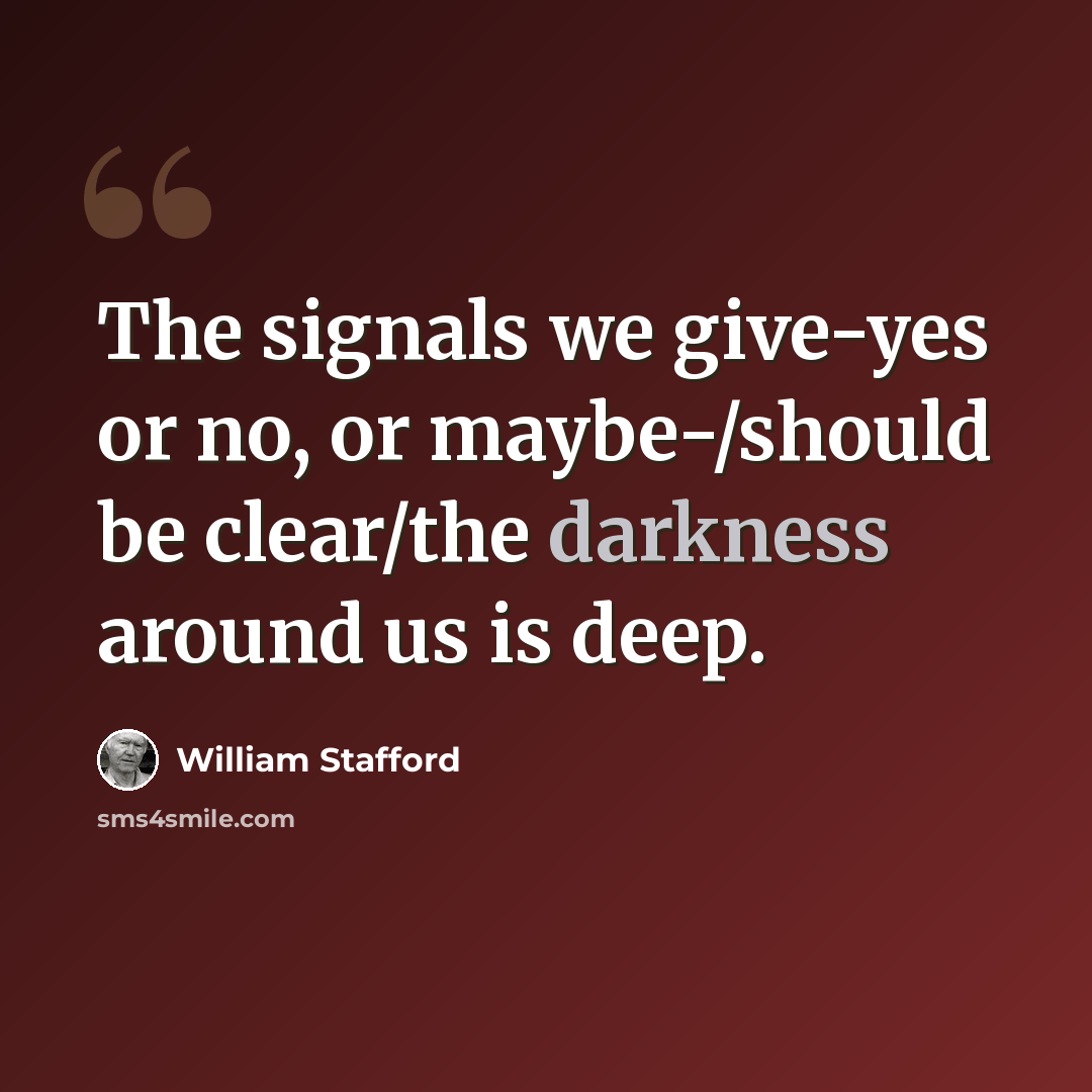 “The signals we give-yes or no, or maybe-/should be clear/the darkness around us is deep.” quote by William Stafford