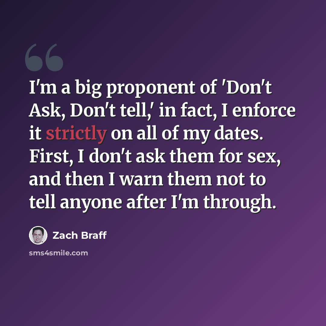 “I'm a big proponent of 'Don't Ask, Don't tell,' in fact, I enforce it strictly on all of my dates. First, I don't ask them for sex, and then I warn them not to tell anyone after I'm through.” quote by Zach Braff