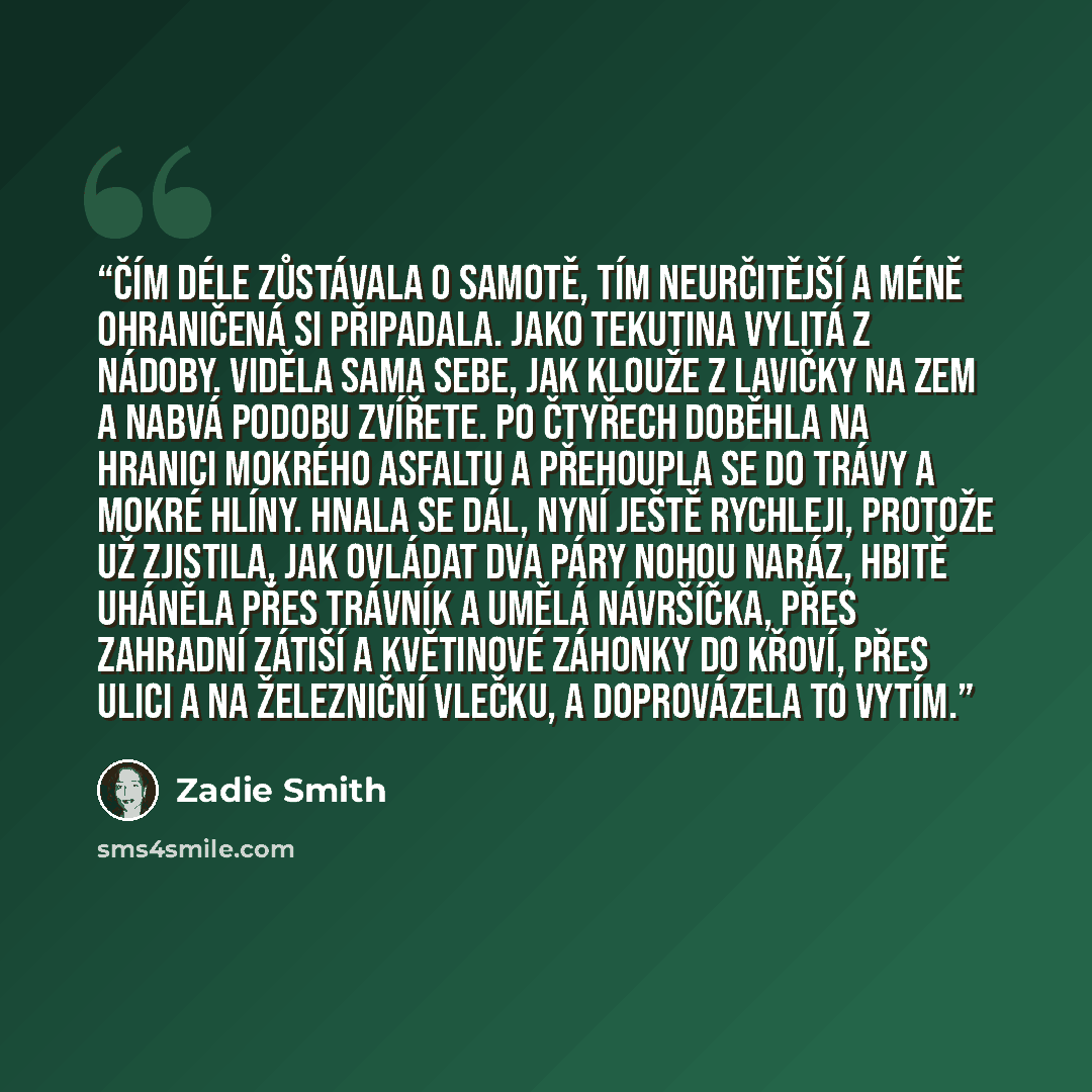 “Čím déle zůstávala o samotě, tím neurčitější a méně ohraničená si připadala. Jako tekutina vylitá z nádoby. Viděla sama sebe, jak klouže z lavičky na zem a nabvá podobu zvířete. Po čtyřech doběhla na hranici mokrého asfaltu a přehoupla se do trávy a mokré hlíny. Hnala se dál, nyní ještě rychleji…” quote by Zadie Smith