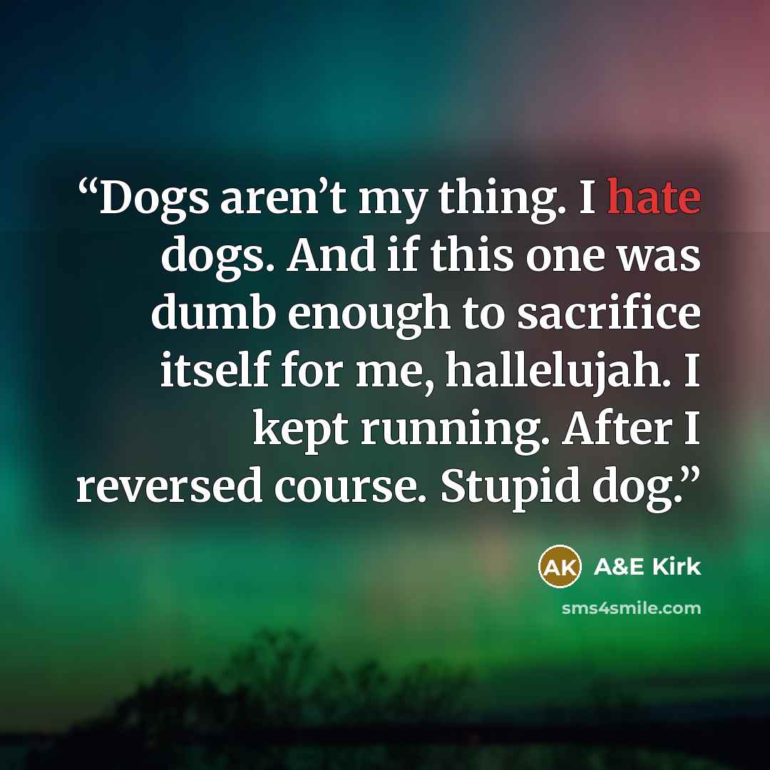 “Dogs aren’t my thing. I hate dogs. And if this one was dumb enough to sacrifice itself for me, hallelujah. I kept running. After I reversed course. Stupid dog.” quote by A&E Kirk