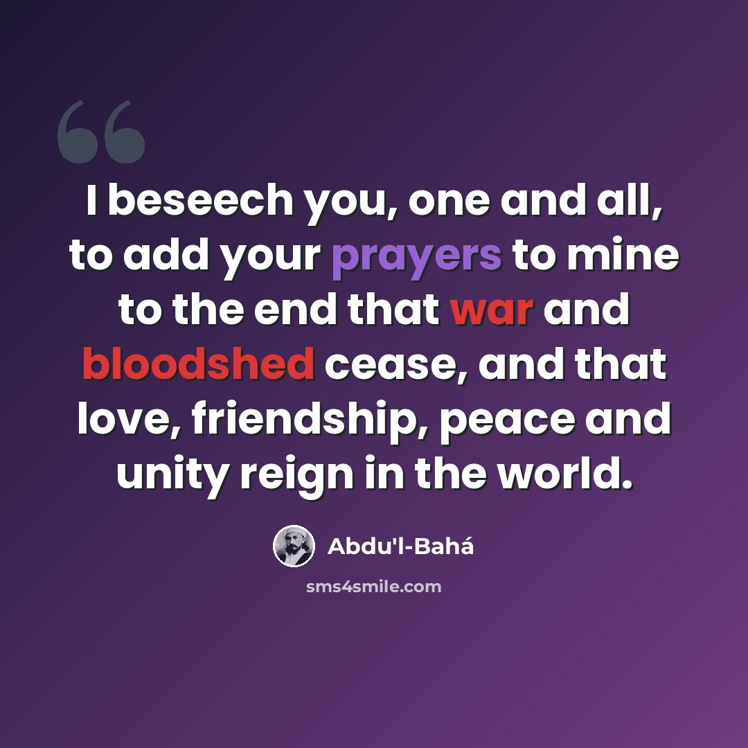 “I beseech you, one and all, to add your prayers to mine to the end that war and bloodshed cease, and that love, friendship, peace and unity reign in the world.” quote by Abdu'l-Bahá