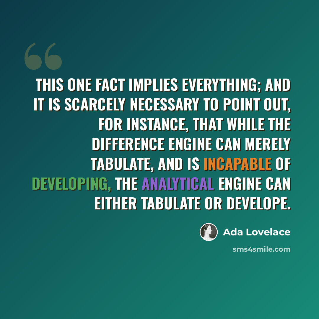 “This one fact implies everything; and it is scarcely necessary to point out, for instance, that while the Difference Engine can merely tabulate, and is incapable of developing, the Analytical Engine can either tabulate or develope.” quote by Ada Lovelace