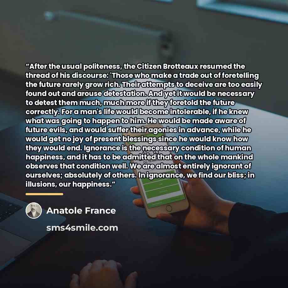 “After the usual politeness, the Citizen Brotteaux resumed the thread of his discourse: 'Those who make a trade out of foretelling the future rarely grow rich. Their attempts to deceive are too easily found out and arouse detestation. And yet it would be necessary to detest them much, much more if…” quote by Anatole France