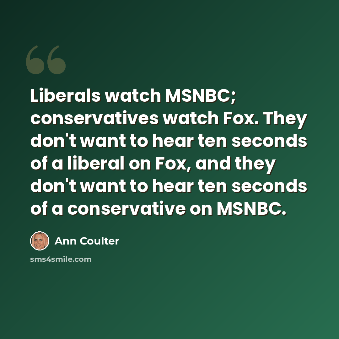 “Liberals watch MSNBC; conservatives watch Fox. They don't want to hear ten seconds of a liberal on Fox, and they don't want to hear ten seconds of a conservative on MSNBC.” quote by Ann Coulter