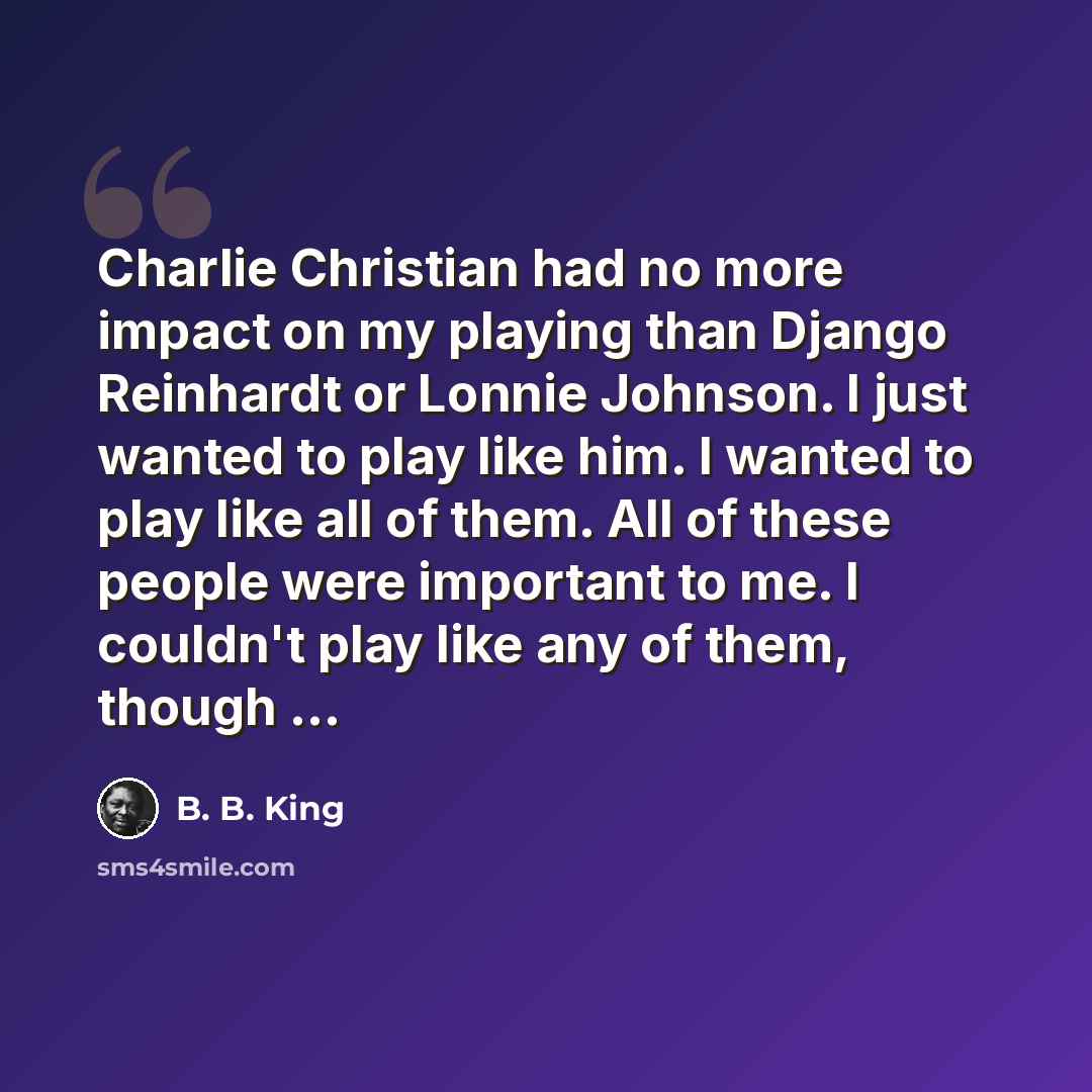“Charlie Christian had no more impact on my playing than Django Reinhardt or Lonnie Johnson. I just wanted to play like him. I wanted to play like all of them. All of these people were important to me. I couldn't play like any of them, though ...” quote by B. B. King