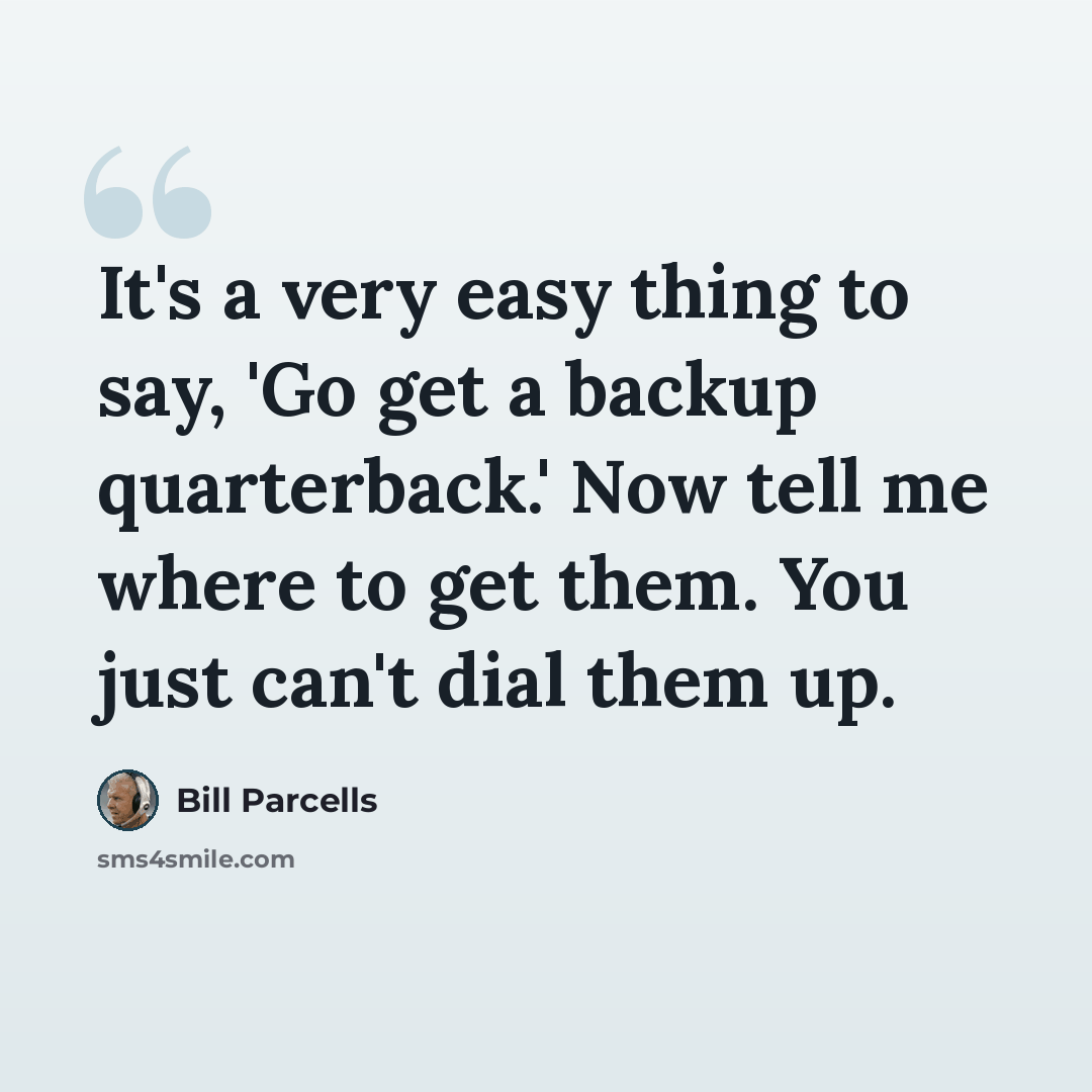 “It's a very easy thing to say, 'Go get a backup quarterback.' Now tell me where to get them. You just can't dial them up.” quote by Bill Parcells