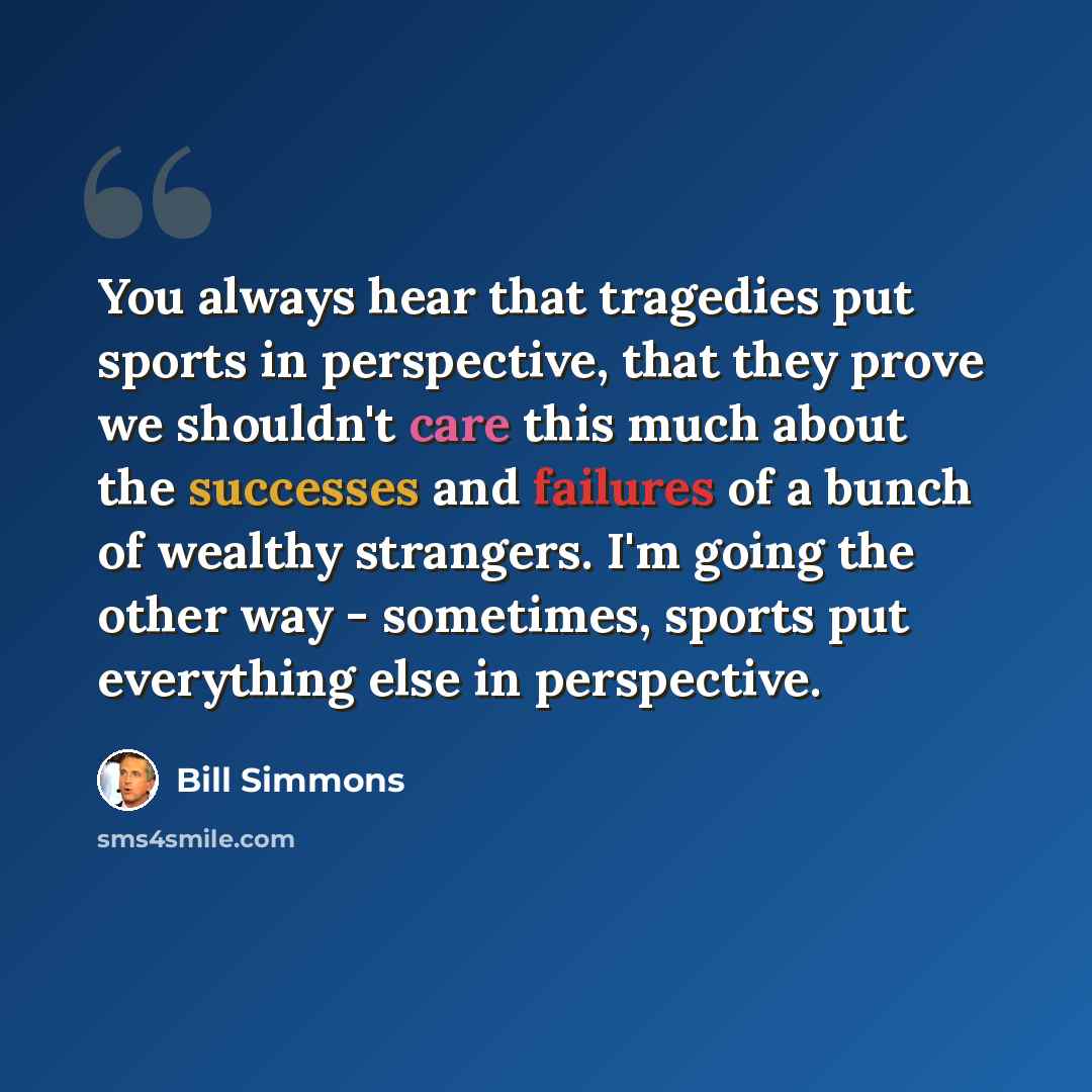 “You always hear that tragedies put sports in perspective, that they prove we shouldn't care this much about the successes and failures of a bunch of wealthy strangers. I'm going the other way - sometimes, sports put everything else in perspective.” quote by Bill Simmons