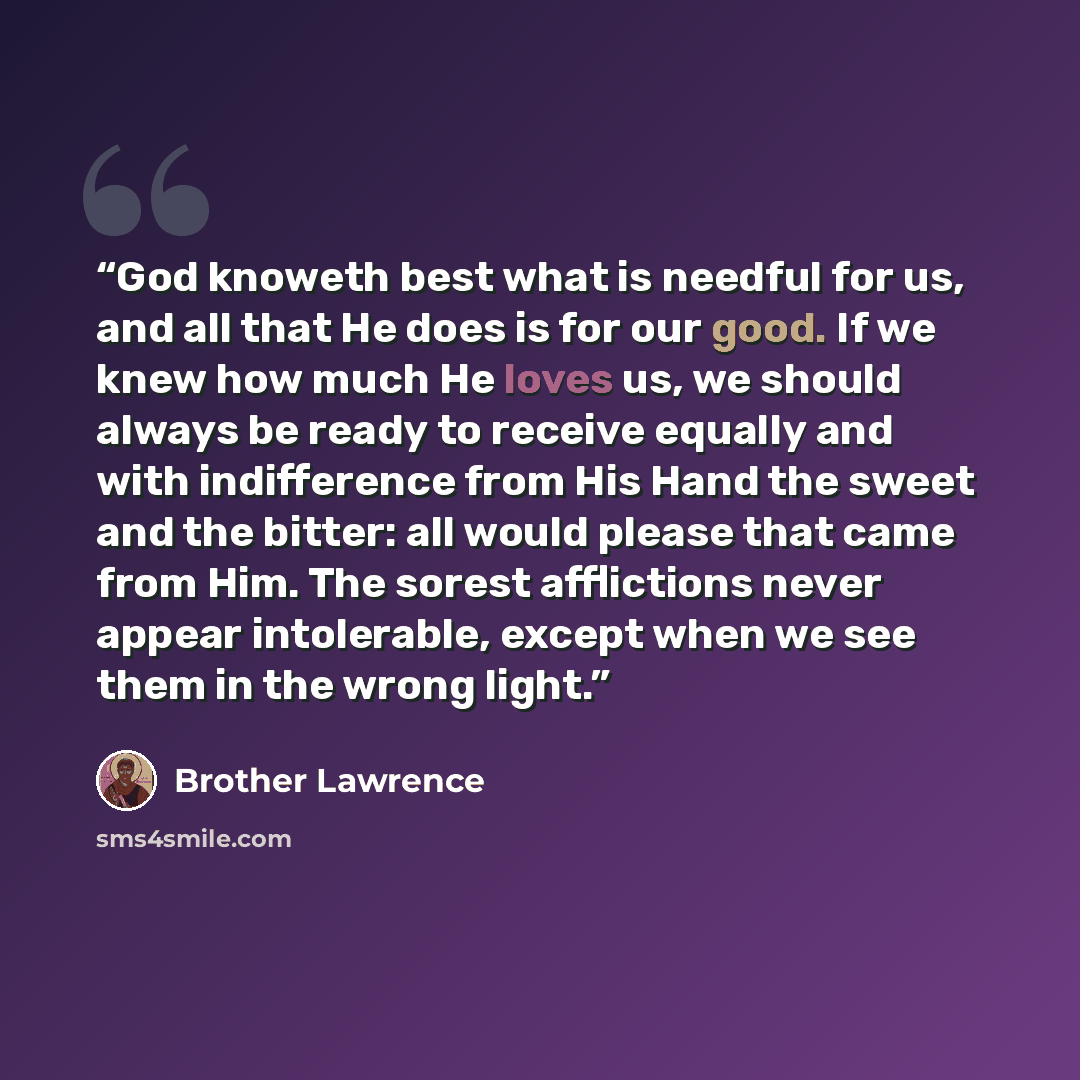 “God knoweth best what is needful for us, and all that He does is for our good. If we knew how much He loves us, we should always be ready to receive equally and with indifference from His Hand the sweet and the bitter: all would please that came from Him. The sorest afflictions never appear…” quote by Brother Lawrence