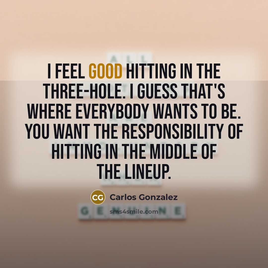 “I feel good hitting in the three-hole. I guess that's where everybody wants to be. You want the responsibility of hitting in the middle of the lineup.” quote by Carlos Gonzalez