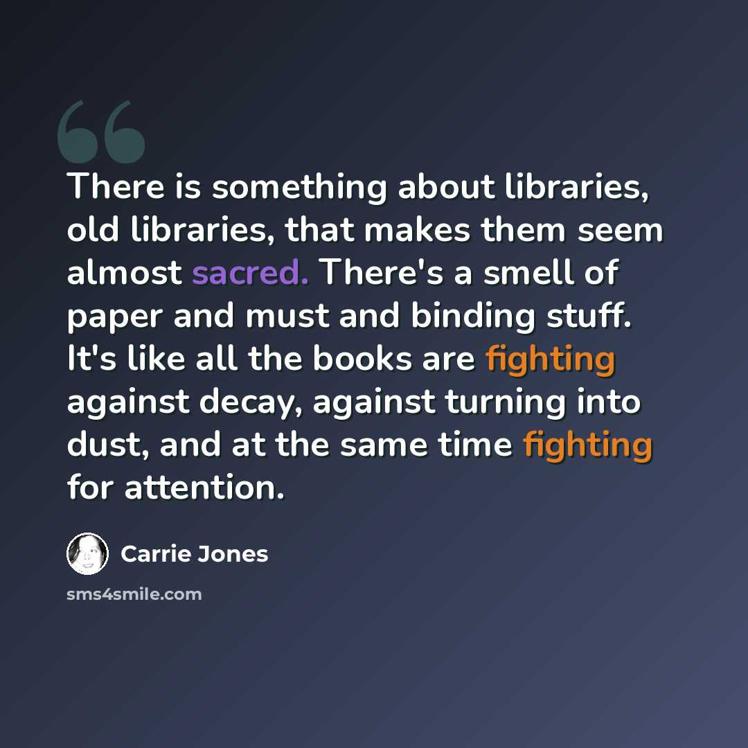 “There is something about libraries, old libraries, that makes them seem almost sacred. There's a smell of paper and must and binding stuff. It's like all the books are fighting against decay, against turning into dust, and at the same time fighting for attention.” quote by Carrie Jones