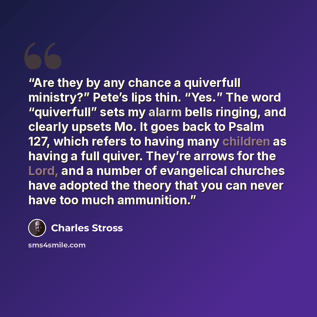 “Are they by any chance a quiverfull ministry?” Pete’s lips thin. “Yes.” The word “quiverfull” sets my alarm bells ringing, and clearly upsets Mo. It goes back to Psalm 127, which refers to having many children as having a full quiver. They’re arrows for the Lord, and a number of evangelical…” quote by Charles Stross