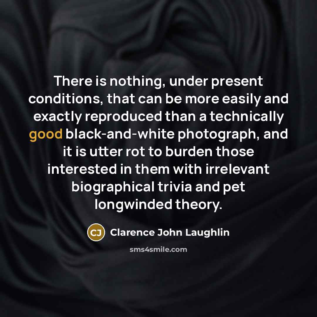 “There is nothing, under present conditions, that can be more easily and exactly reproduced than a technically good black-and-white photograph, and it is utter rot to burden those interested in them with irrelevant biographical trivia and pet longwinded theory.” quote by Clarence John Laughlin