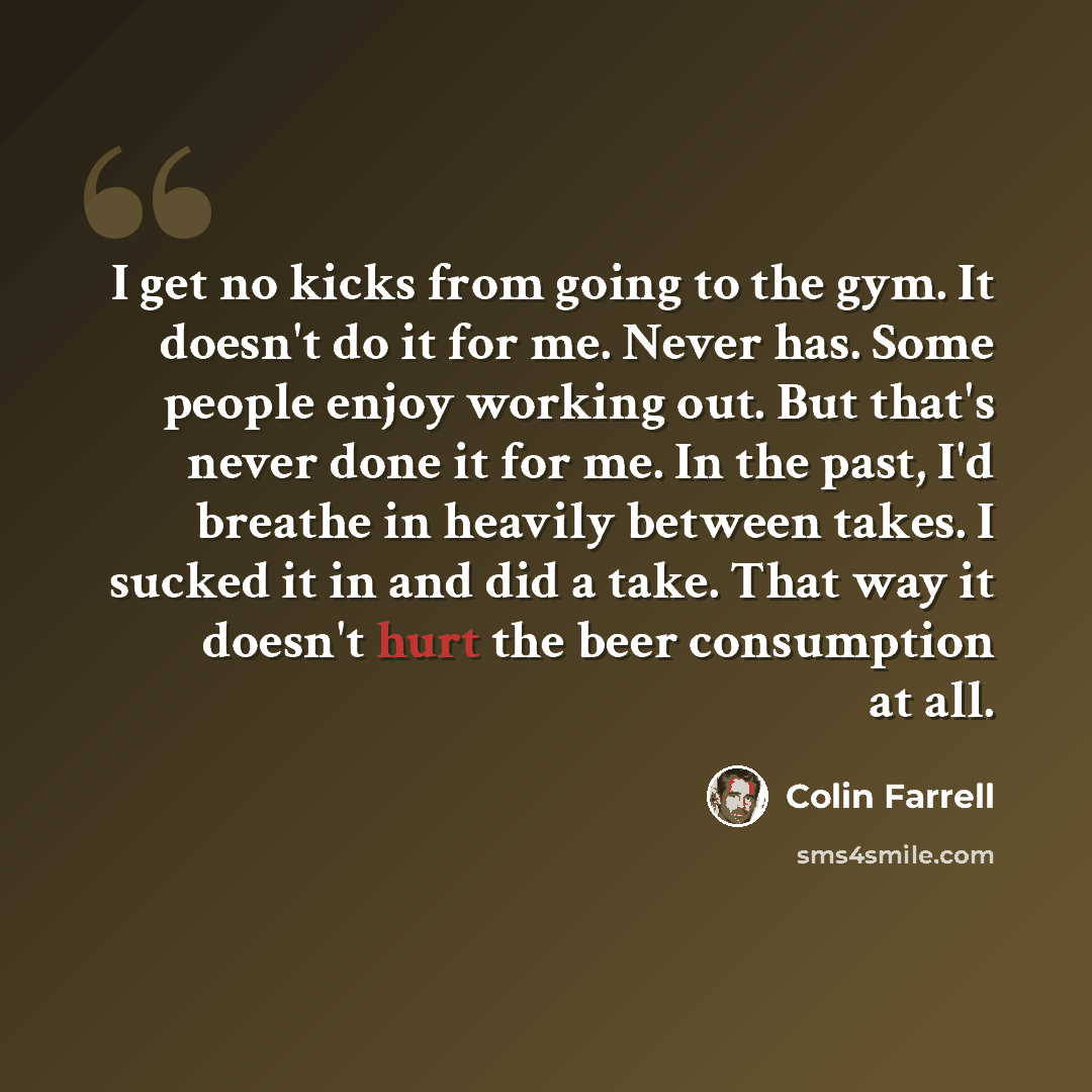 “I get no kicks from going to the gym. It doesn't do it for me. Never has. Some people enjoy working out. But that's never done it for me. In the past, I'd breathe in heavily between takes. I sucked it in and did a take. That way it doesn't hurt the beer consumption at all.” quote by Colin Farrell