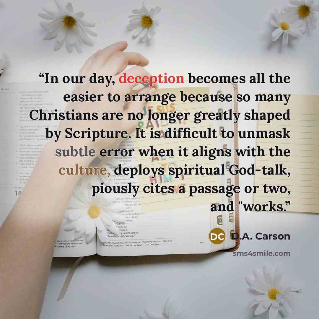 “In our day, deception becomes all the easier to arrange because so many Christians are no longer greatly shaped by Scripture. It is difficult to unmask subtle error when it aligns with the culture, deploys spiritual God-talk, piously cites a passage or two, and "works.” quote by D.A. Carson
