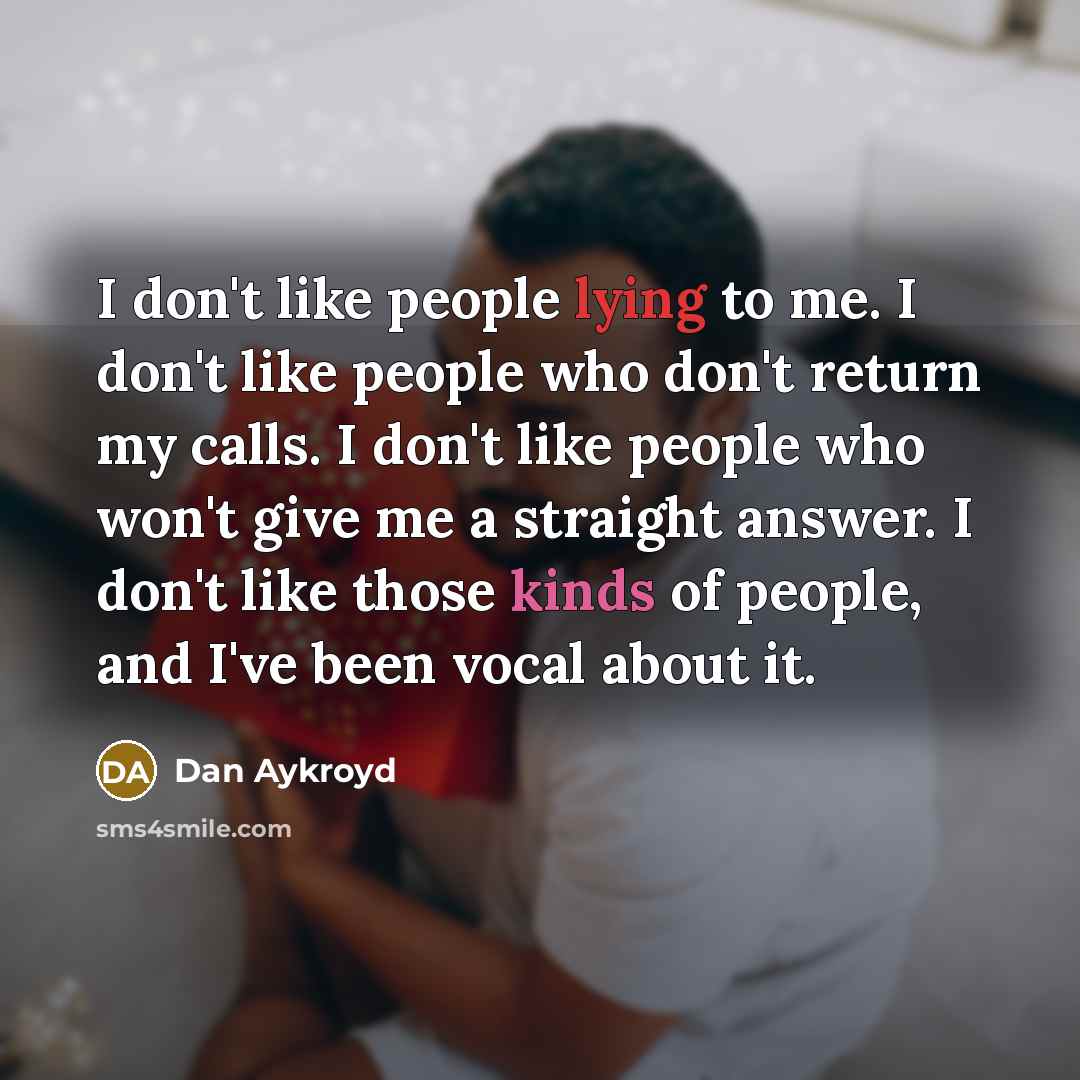“I don't like people lying to me. I don't like people who don't return my calls. I don't like people who won't give me a straight answer. I don't like those kinds of people, and I've been vocal about it.” quote by Dan Aykroyd