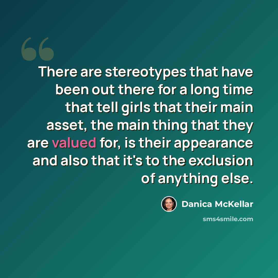 “There are stereotypes that have been out there for a long time that tell girls that their main asset, the main thing that they are valued for, is their appearance and also that it's to the exclusion of anything else.” quote by Danica McKellar
